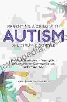 Parenting A Child With Autism Spectrum Disorder: Practical Strategies To Strengthen Understanding Communication And Connection