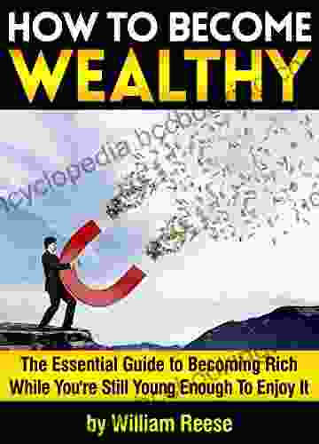 How To Become Wealthy: The Essential Guide To Becoming Rich While You Re Still Young Enough To Enjoy It